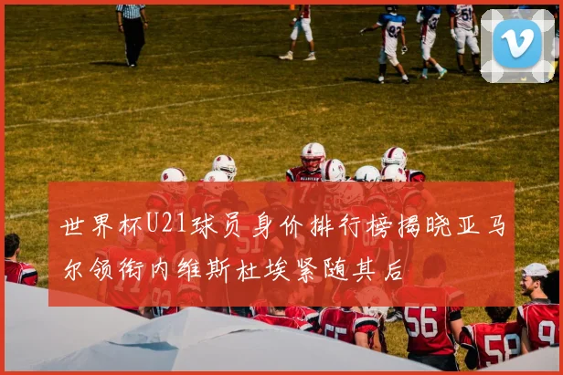 世界杯U21球员身价排行榜揭晓亚马尔领衔内维斯杜埃紧随其后