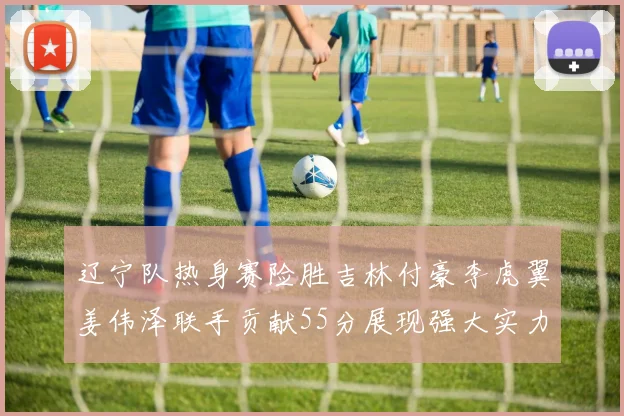 辽宁队热身赛险胜吉林付豪李虎翼姜伟泽联手贡献55分展现强大实力