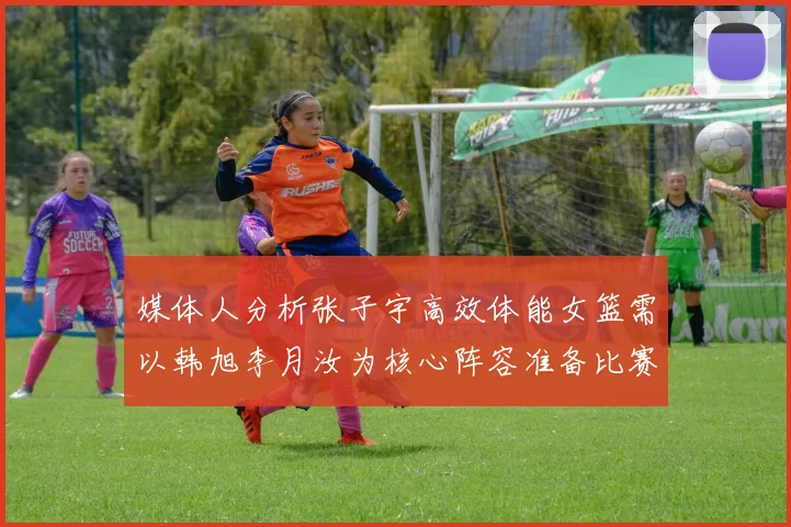 媒体人分析张子宇高效体能女篮需以韩旭李月汝为核心阵容准备比赛