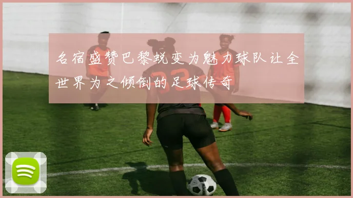 名宿盛赞巴黎蜕变为魅力球队让全世界为之倾倒的足球传奇