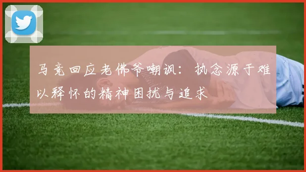 马竞回应老佛爷嘲讽：执念源于难以释怀的精神困扰与追求