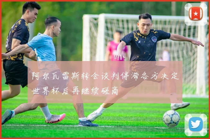 阿尔瓦雷斯转会谈判停滞各方决定世界杯后再继续磋商