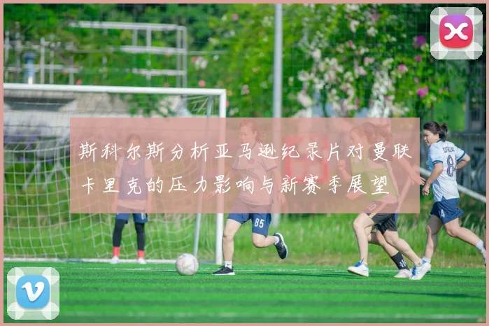 斯科尔斯分析亚马逊纪录片对曼联卡里克的压力影响与新赛季展望
