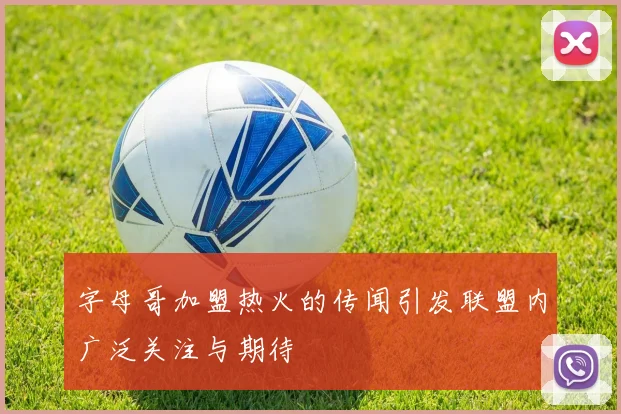 字母哥加盟热火的传闻引发联盟内广泛关注与期待