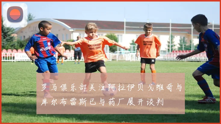 罗马俱乐部关注阿拉伊贝戈维奇与库尔布雷斯已与药厂展开谈判