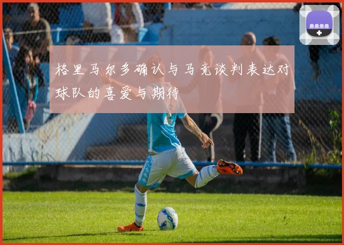 格里马尔多确认与马竞谈判表达对球队的喜爱与期待
