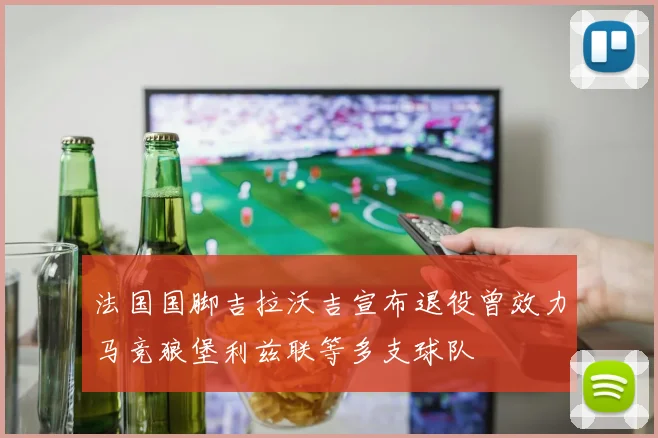法国国脚吉拉沃吉宣布退役曾效力马竞狼堡利兹联等多支球队