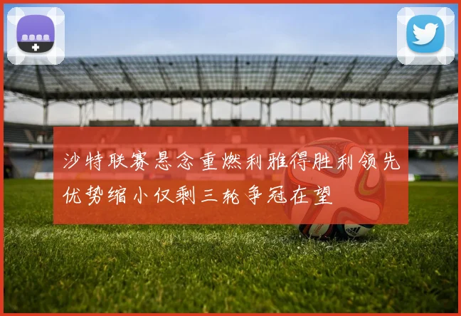 沙特联赛悬念重燃利雅得胜利领先优势缩小仅剩三轮争冠在望