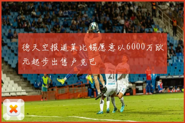 德天空报道莱比锡愿意以6000万欧元起步出售卢克巴