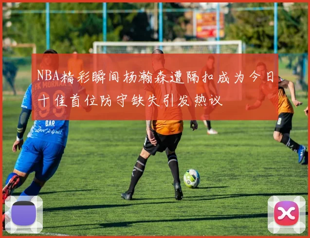 NBA精彩瞬间杨瀚森遭隔扣成为今日十佳首位防守缺失引发热议