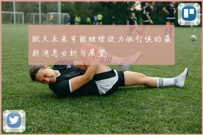 欧文未来可能继续效力独行侠的最新消息分析与展望