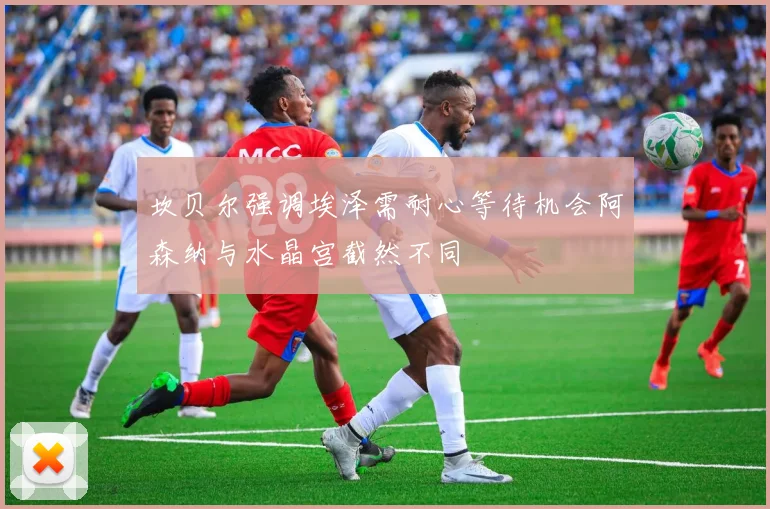 坎贝尔强调埃泽需耐心等待机会阿森纳与水晶宫截然不同
