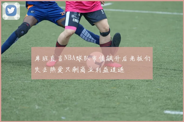 库班直言NBA球队市值飙升后老板们失去热爱只剩商业利益追逐