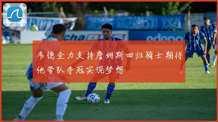 韦德全力支持詹姆斯回归骑士期待他带队夺冠实现梦想